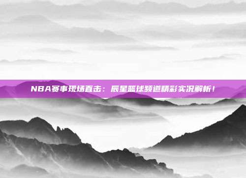 NBA赛事现场直击：辰星篮球频道精彩实况解析！