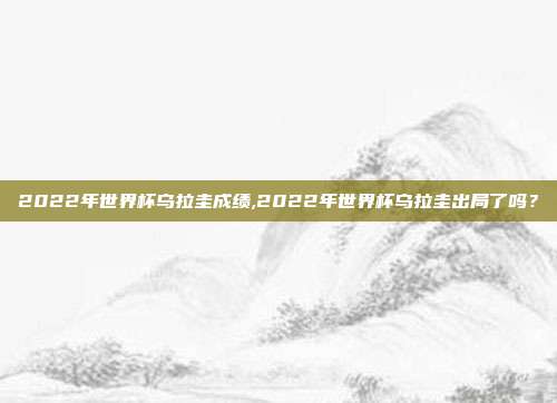 2022年世界杯乌拉圭成绩,2022年世界杯乌拉圭出局了吗？