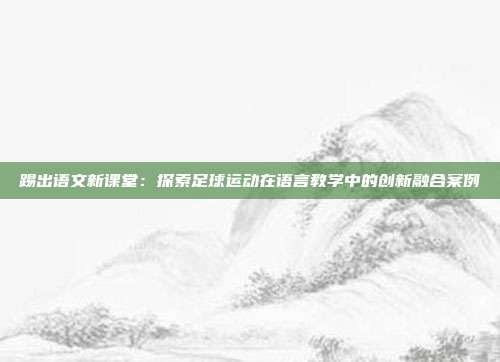 踢出语文新课堂：探索足球运动在语言教学中的创新融合案例