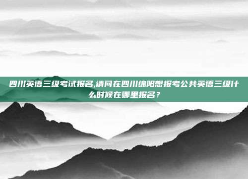 四川英语三级考试报名,请问在四川绵阳想报考公共英语三级什么时候在哪里报名？