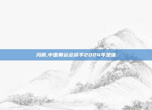 冯雨,中国奥运会旗手2024年是谁