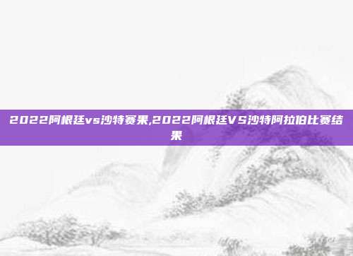 2022阿根廷vs沙特赛果,2022阿根廷VS沙特阿拉伯比赛结果