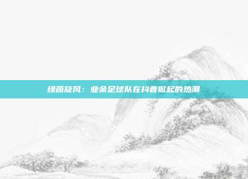 绿茵旋风：业余足球队在抖音掀起的热潮