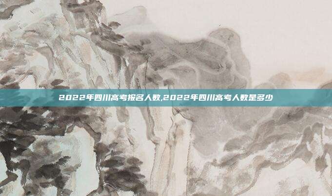 2022年四川高考报名人数,2022年四川高考人数是多少