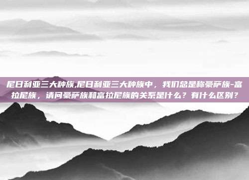 尼日利亚三大种族,尼日利亚三大种族中，我们总是称豪萨族-富拉尼族，请问豪萨族和富拉尼族的关系是什么？有什么区别？