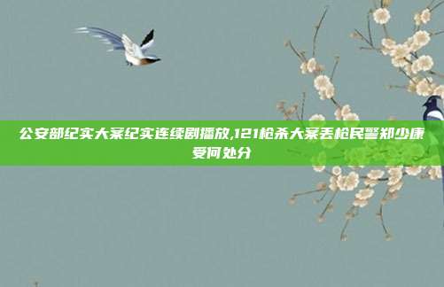 公安部纪实大案纪实连续剧播放,121枪杀大案丢枪民警郑少康受何处分