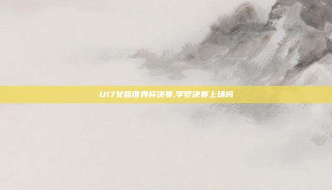 U17女篮世界杯决赛,李梦决赛上场吗