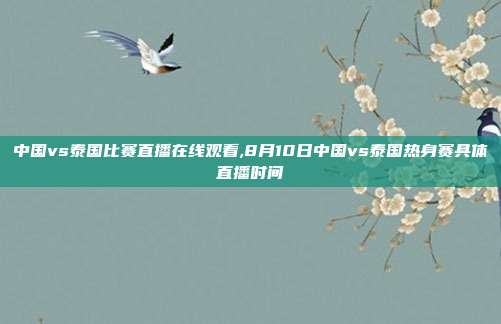 中国vs泰国比赛直播在线观看,8月10日中国vs泰国热身赛具体直播时间