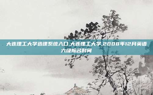 大连理工大学选课系统入口,大连理工大学,2008年12月英语六级报名时间