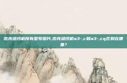 杰克缝纫机所有型号图片,杰克缝纫机a3-,c和a3-,cq区别在哪里？