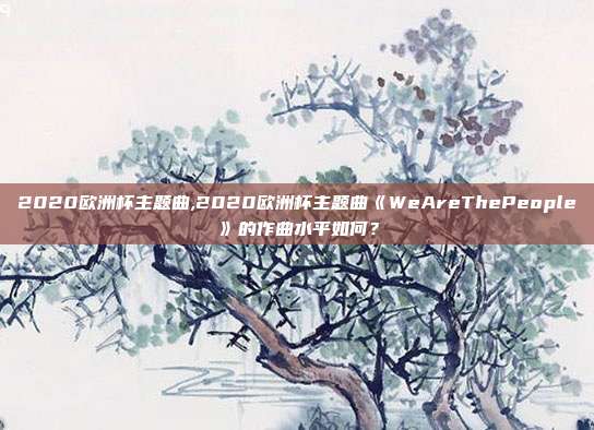 2020欧洲杯主题曲,2020欧洲杯主题曲《WeAreThePeople》的作曲水平如何？