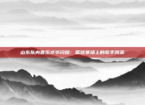 山东队内音乐才华闪耀：篮球赛场上的歌手风采