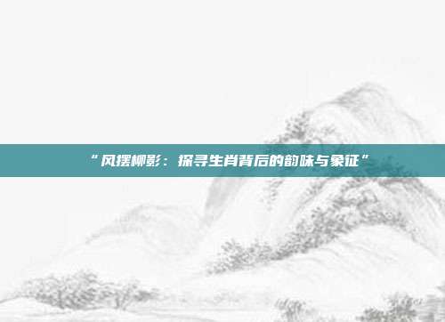 “风摆柳影：探寻生肖背后的韵味与象征”