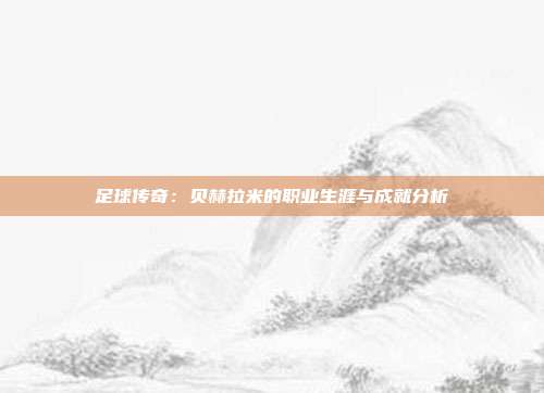 足球传奇：贝赫拉米的职业生涯与成就分析