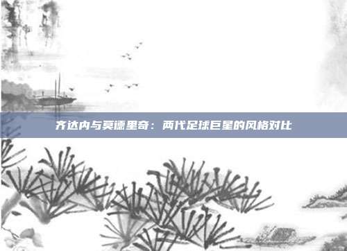 齐达内与莫德里奇：两代足球巨星的风格对比