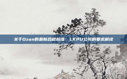 关于Ozon的最新合规标准：LKPU公司的要求解读