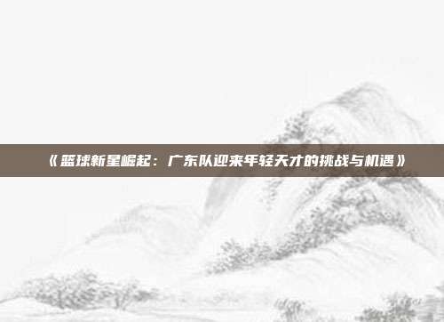 《篮球新星崛起：广东队迎来年轻天才的挑战与机遇》