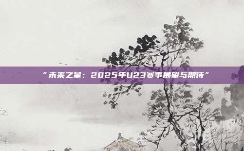 “未来之星：2025年U23赛事展望与期待”