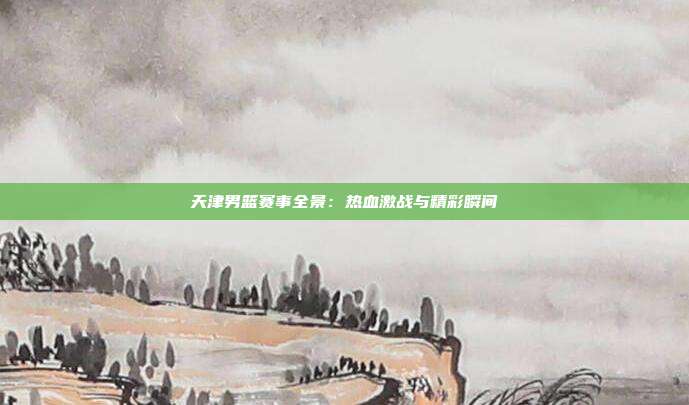 天津男篮赛事全景：热血激战与精彩瞬间