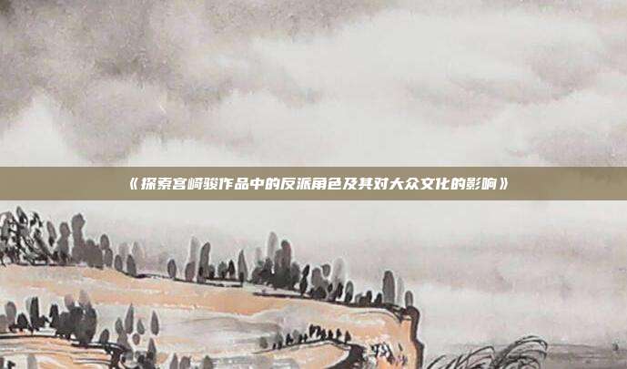 《探索宫崎骏作品中的反派角色及其对大众文化的影响》