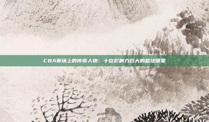 CBA赛场上的传奇人物：十位影响力巨大的篮球明星