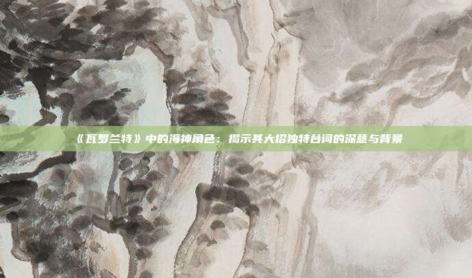 《瓦罗兰特》中的海神角色：揭示其大招独特台词的深意与背景