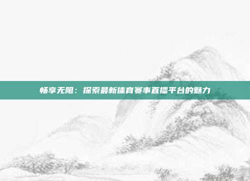 畅享无阻：探索最新体育赛事直播平台的魅力