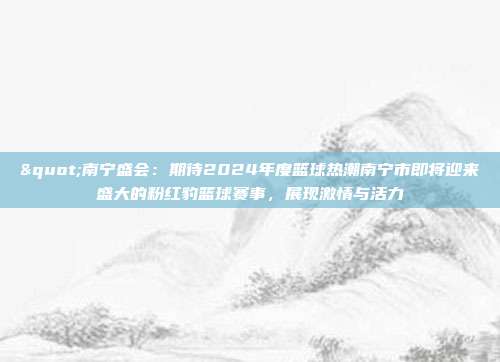 "南宁盛会：期待2024年度篮球热潮南宁市即将迎来盛大的粉红豹篮球赛事，展现激情与活力