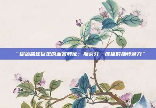 “探秘篮球巨星的面容特征：斯蒂芬·库里的独特魅力”