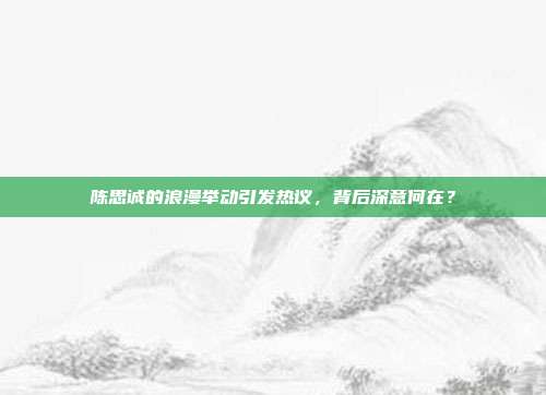 陈思诚的浪漫举动引发热议，背后深意何在？