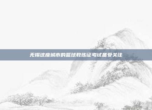 无锡这座城市的篮球教练证考试备受关注