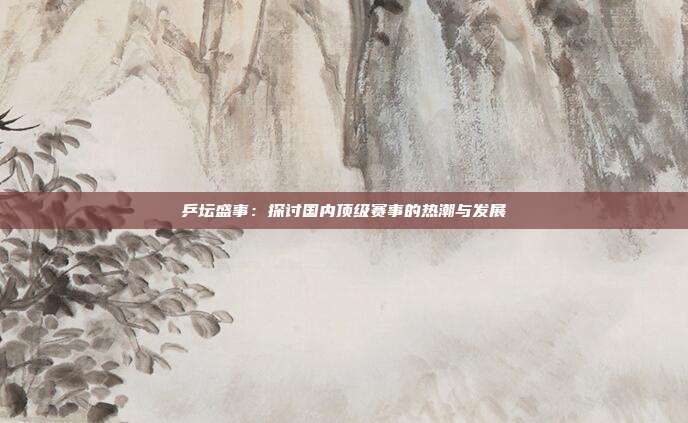 乒坛盛事：探讨国内顶级赛事的热潮与发展