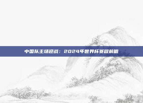 中国队主场迎战：2024年世界杯赛程前瞻