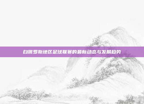 白俄罗斯地区足球联赛的最新动态与发展趋势