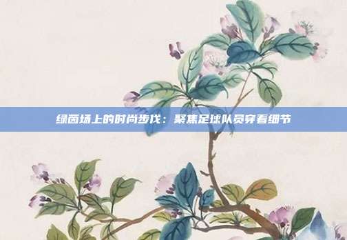 绿茵场上的时尚步伐：聚焦足球队员穿着细节