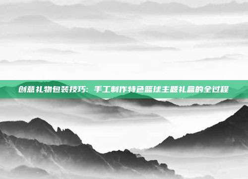 创意礼物包装技巧: 手工制作特色篮球主题礼盒的全过程