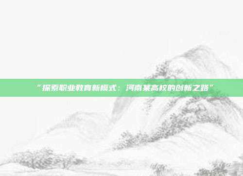 “探索职业教育新模式：河南某高校的创新之路”