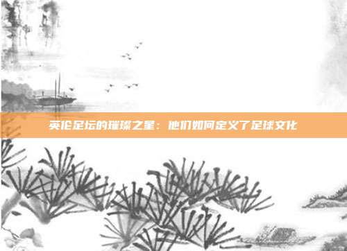 英伦足坛的璀璨之星：他们如何定义了足球文化