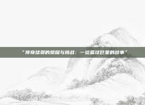 “传奇球员的荣耀与挑战：一位篮球巨星的故事”