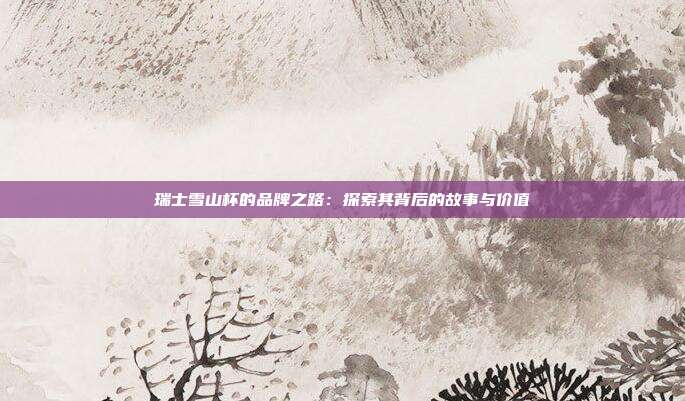 瑞士雪山杯的品牌之路：探索其背后的故事与价值