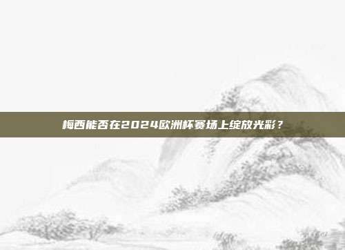 梅西能否在2024欧洲杯赛场上绽放光彩？