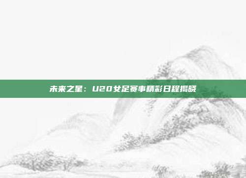 未来之星：U20女足赛事精彩日程揭晓