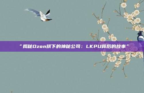 “揭秘Ozon旗下的神秘公司：LKPU背后的故事”