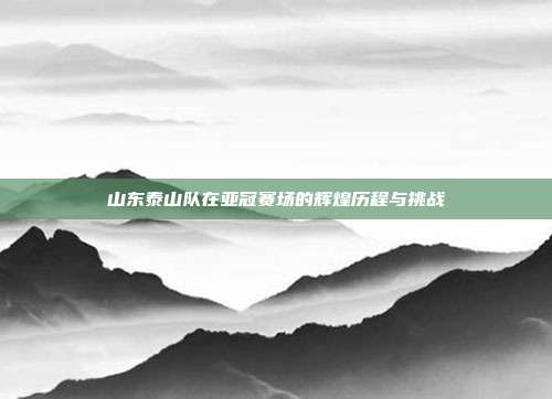 山东泰山队在亚冠赛场的辉煌历程与挑战