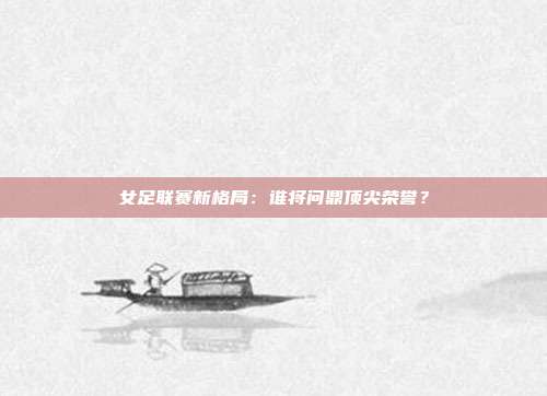 女足联赛新格局：谁将问鼎顶尖荣誉？