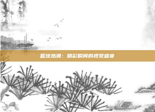 篮球热潮：精彩瞬间的视觉盛宴