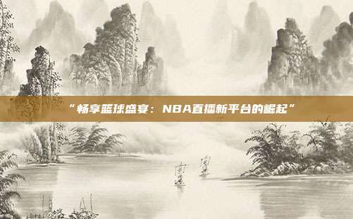 “畅享篮球盛宴：NBA直播新平台的崛起”