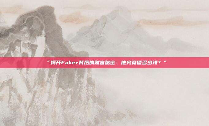 “揭开Faker背后的财富秘密：他究竟值多少钱？”