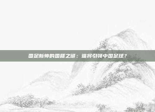 国足新帅的国籍之谜：谁将引领中国足球？