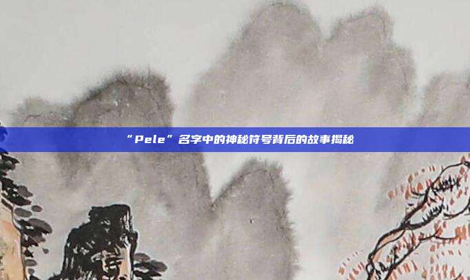 “Pele”名字中的神秘符号背后的故事揭秘